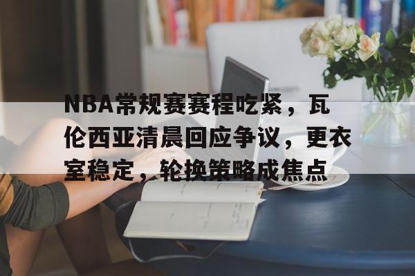 NBA常规赛赛程吃紧，瓦伦西亚清晨回应争议，更衣室稳定，轮换策略成焦点的简单介绍