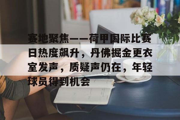 满冠体育app-包含赛地聚焦——荷甲国际比赛日热度飙升，丹佛掘金更衣室发声，质疑声仍在，年轻球员得到机会的词条